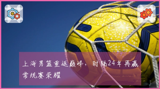 上海男篮重返巅峰，时隔24年再赢常规赛荣耀