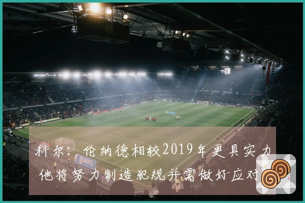科尔：伦纳德相较2019年更具实力 他将努力制造犯规并需做好应对准备