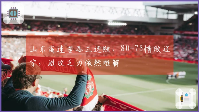 山东高速苦吞三连败，80-75惜败辽宁，进攻乏力依然难解
