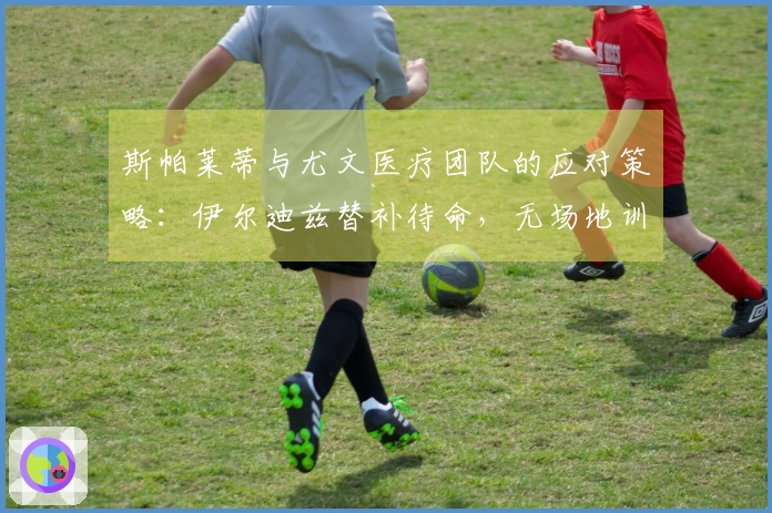 斯帕莱蒂与尤文医疗团队的应对策略：伊尔迪兹替补待命，无场地训练