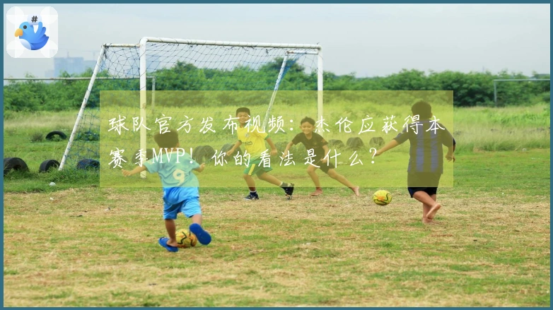 球队官方发布视频：杰伦应获得本赛季MVP！你的看法是什么？