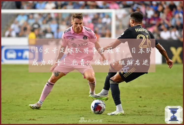 U16女子足球队将争夺冠军，日本队成为对手！北青：依据小组排名进行排位赛安排