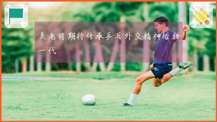 美老将期待传承乒乓外交精神给新一代