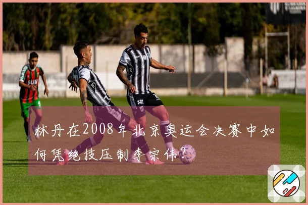 林丹在2008年北京奥运会决赛中如何凭绝技压制李宗伟？