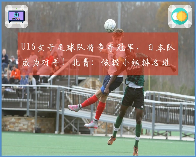 U16女子足球队将争夺冠军，日本队成为对手！北青：依据小组排名进行排位赛安排