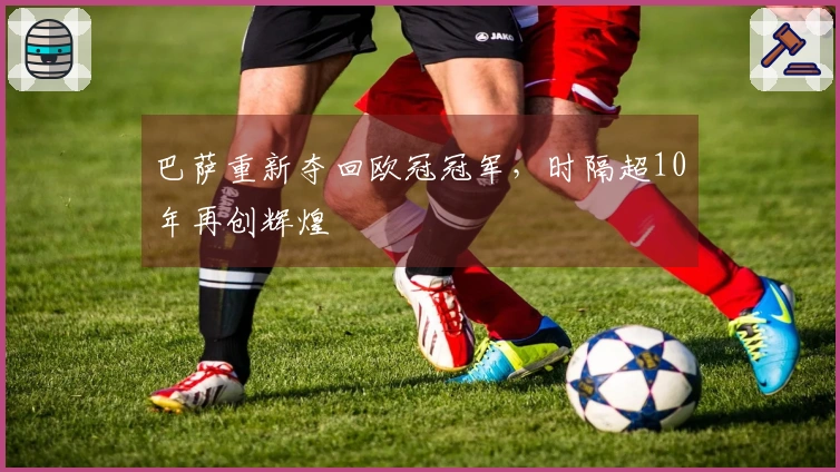 巴萨重新夺回欧冠冠军，时隔超10年再创辉煌
