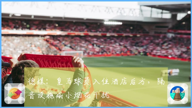 德媒：皇马球员入住酒店后方，隔音设施减小烟花干扰
