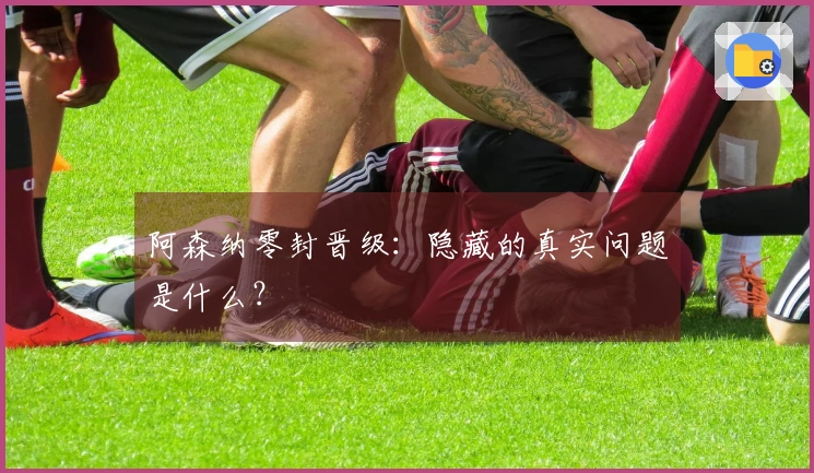 阿森纳零封晋级：隐藏的真实问题是什么？