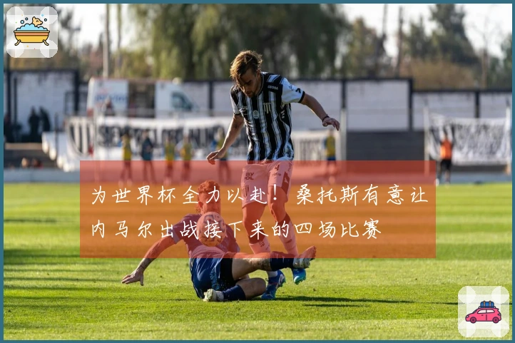 为世界杯全力以赴！桑托斯有意让内马尔出战接下来的四场比赛