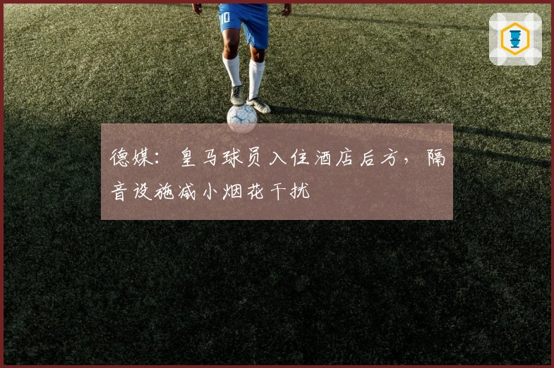 德媒：皇马球员入住酒店后方，隔音设施减小烟花干扰